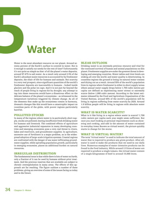 34
Water5Water is the most abundant resource on our planet. Around se-
venty percent of the Earth’s surface is covered in water. But is
it enough to satisfy our needs for the rest of time? Unfortunately
it’s not quite as simple as that: of all the planet’s water deposits,
around 97.47% is salt water. As a result only around 2.5% of the
Earth’s abundant water resources is accounted for by freshwater
deposits, the elixir of life for humans and animals. But scarcity
is a very real prospect, since significant quantities of the world’s
freshwater deposits are inaccessible to humans – locked inside
glaciers and the polar ice caps. And it is not just far beyond the
reach of people living in regions hit by drought; any attempt to
tap into these resources would have a disastrous effect on the
delicate balance of the planet’s ecosystems – as witnessed in the
temperature variations triggered by climate change. As all of
the elements that make up the ecosystems coexist in harmony,
dramatic changes like this would have a catastrophic impact on
countless parts of the globe, with poorer regions particularly
hard hit.
POLLUTED STOCKS
In many of the regions where water is in particularly short sup-
ply, stocks are polluted, leaving insufficient fresh drinking water
for humans and livestock. The combined effects of agriculture
and aggressive industrial expansion in many developing coun-
tries and emerging economies pose a very real threat to rivers,
lakes and reservoirs, and groundwater supplies. In agriculture,
excessive use of fertilisers is a major problem, as is the wides-
pread adoption of large-scale irrigation systems. Coastal regions
are confronted with the danger of sea water infiltrating ground-
water supplies, while spiralling population growth, particularly
in emerging economies, places an additional burden on natural
resources.
IRREGULAR DISTRIBUTION
The fundamental issue is that while there is lots of water on Earth,
only a fraction of it can be used by humans without prior treat-
ment. And the precious reserves that are available are subject to
chronic overexploitation in many areas. The effects of this ap-
proach are far reaching. The figure outlines a number of these
problems, giving an overview of some of the issues facing us today
and in the future.
BLEAK OUTLOOK
Drinking water is an extremely precious resource and vital for
the continued survival of human and animal populations on this
planet.Freshwatersuppliesareunderthegreatestthreatindeve-
loping and emerging countries. Water tables and river levels are
sinking all over the world, and water quality is deteriorating. In
countless regions the ground is losing its natural water content
and drying out as a result. Around 55% of the world’s population
lives in regions where freshwater is either in short supply (areas
where annual water supply drops below 1,700 cubic metres per
capita are defined as experiencing water stress) or extremely
scarce (below 1,000 cubic metres). According to the latest esti-
mates released by the Food and Agriculture Organization of the
United Nations, around 65% of the world’s population will be
living in regions suffering from water scarcity by 2025. Around
1.9 billion people will be living in regions with absolute water
scarcity.
WHAT IS WATER SCARCITY?
What is it like living in a region where water is scarce? 1,700
cubic meters per capita each year might seem sufficient. But
once you start looking at personal requirements such as show-
ering and cooking, and add in the amount of water contained
in everyday items (known as virtual water), the picture quickly
starts to change for the worse.
WHAT IS VIRTUAL WATER?
The term “virtual water” is used to indicate the total amount of
water that is required to produce any given product. After all,
water is used to make the products that we need in our daily
lives. Numerous examples of water-intensive products can be
found in the food industry. While around 13 litres of water are
required to produce a single tomato, the virtual water content
of a single kilogramme of beef is around 15,000 litres.
Chapter 5 –Water
 