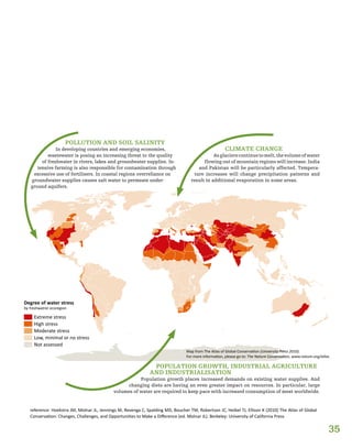 35
Degree of water stress
by freshwatrer ecoregion
Extreme stress
High stress
Moderate stress
Low, minimal or no stress
Not assessed
Map from The Atlas of Global Conservation (University Press 2010).
For more information, please go to: The Nature Conservation, www.nature.org/atlas.
POLLUTION AND SOIL SALINITY
In developing countries and emerging economies,
wastewater is posing an increasing threat to the quality
of freshwater in rivers, lakes and groundwater supplies. In-
tensive farming is also responsible for contamination through
excessive use of fertilisers. In coastal regions overreliance on
groundwater supplies causes salt water to permeate under-
ground aquifers.
CLIMATE CHANGE
Asglacierscontinuetomelt,thevolumeofwater
flowing out of mountain regions will increase. India
and Pakistan will be particularly affected. Tempera-
ture increases will change precipitation patterns and
result in additional evaporation in some areas.
POPULATION GROWTH, INDUSTRIAL AGRICULTURE
AND INDUSTRIALISATION
Population growth places increased demands on existing water supplies. And
changing diets are having an even greater impact on resources. In particular, large
volumes of water are required to keep pace with increased consumption of meat worldwide.
reference: Hoekstra JM, Molnar JL, Jennings M, Revenga C, Spalding MD, Boucher TM, Robertson JC, Heibel TJ, Ellison K (2010) The Atlas of Global
Conservation: Changes, Challenges, and Opportunities to Make a Difference (ed. Molnar JL). Berkeley: University of California Press
 