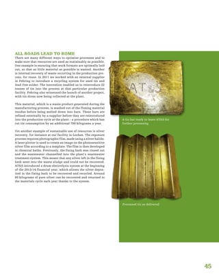 45
ALL ROADS LEAD TO ROME
There are many different ways to optimise processes and to
make sure that resources are used as sustainably as possible.
One example is ensuring that work formats are optimally laid
out, so that as little material as possible is wasted. Another
is internal recovery of waste occurring in the production pro-
cess, for reuse. In 2011 we worked with an external supplier
in Fehring to introduce a recycling system for used tin and
lead-free solder. The innovation enabled us to reintroduce 22
tonnes of tin into the process at that particular production
facility. Fehring also witnessed the launch of another project,
with tin dross now being collected at the plant.
This material, which is a waste product generated during the
manufacturing process, is washed out of the fluxing material
residue before being melted down into bars. These bars are
refined externally by a supplier before they are reintroduced
into the production cycle at the plant – a procedure which has
cut tin consumption by an additional 700 kilograms a year.
Yet another example of sustainable use of resources is silver
recovery, for instance at our facility in Leoben. The exposure
process requires photographic film, made using a silver halide.
A laser plotter is used to create an image on the photosensitive
silver film according to a template. The film is then developed
in chemical baths. Previously, the fixing bath was rinsed out
and the wastewater channelled into the plant’s wastewater
treatment system. This meant that any silver left in the fixing
bath went into the waste sludge and could not be recovered.
AT&S introduced a drum electrolysis system at the beginning
of the 2013/14 financial year, which allows the silver depos-
ited in the fixing bath to be recovered and recycled. Around
60 kilograms of pure silver can be recovered and returned to
the materials cycle each year thanks to the system.
A tin bar ready to leave AT&S for
further processing
Processed tin as delivered
 