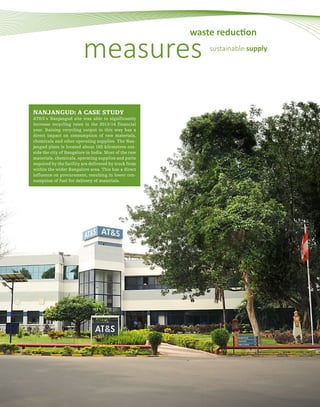 46
NANJANGUD: A CASE STUDY
AT&S’s Nanjangud site was able to significantly
increase recycling rates in the 2013/14 financial
year. Raising recycling output in this way has a
direct impact on consumption of raw materials,
chemicals and other operating supplies. The Nan-
jangud plant is located about 165 kilometres out-
side the city of Bangalore in India. Most of the raw
materials, chemicals, operating supplies and parts
required by the facility are delivered by truck from
within the wider Bangalore area. This has a direct
influence on procurement, resulting in lower con-
sumption of fuel for delivery of materials.
measures
waste reduction
sustainable supply
 