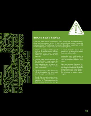49
REDUCE, REUSE, RECYCLE
Each and every one of us can play their part when it comes to recy-
cling, and ensure that we get as much as possible from the resources
available to us. The following list clearly shows how easy it is to avoid
waste and recycle responsibly in our everyday lives:
ƒƒ Adopt a quality mentality: good
quality is indicative of greater
efficiency; own error rework
times and rejection rates will
also fall
ƒƒ Donate used mobile phones to
the collection programme in
Austria; this ensures that de-
funct handsets are properly re-
cycled while the service is also
for a good cause.
ƒƒ Separate waste so that materials
can be disposed of and recovered
more cheaply and efficiently
ƒƒ Check that containers are com-
pletely empty before they are
disposed of – besides ensuring
that residual traces do not go
to waste, this also means that
less water is required to wash
them out afterwards
ƒƒ Remember that food is also a
resource – only buy as much
food as you need, to avoid food
waste
ƒƒ Take into account the use of re-
sources at the planning stage
and when purchasing – this can
help reduce waste from the get-
go, in accordance with the ba-
sic principle of reduce, reuse,
recycle
 