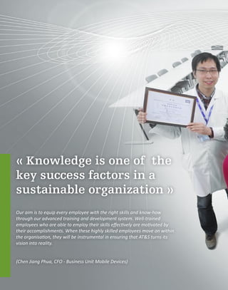 « Knowledge is one of the
key success factors in a
sustainable organization »
Our aim is to equip every employee with the right skills and know-how
through our advanced training and development system. Well-trained
employees who are able to employ their skills effectively are motivated by
their accomplishments. When these highly skilled employees move on within
the organisation, they will be instrumental in ensuring that AT&S turns its
vision into reality.
(Chen Jiang Phua, CFO - Business Unit Mobile Devices)
 