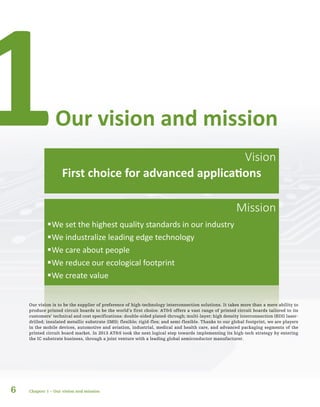 6
ƒƒWe set the highest quality standards in our industry
ƒƒWe industralize leading edge technology
ƒƒWe care about people
ƒƒWe reduce our ecological footprint
ƒƒWe create value
Our vision is to be the supplier of preference of high-technology interconnection solutions. It takes more than a mere ability to
produce printed circuit boards to be the world’s first choice. AT&S offers a vast range of printed circuit boards tailored to its
customers’ technical and cost specifications: double-sided plated-through; multi-layer; high density interconnection (HDI) laser-
drilled; insulated metallic substrate (IMS); flexible; rigid-flex; and semi-flexible. Thanks to our global footprint, we are players
in the mobile devices, automotive and aviation, industrial, medical and health care, and advanced packaging segments of the
printed circuit board market. In 2013 AT&S took the next logical step towards implementing its high-tech strategy by entering
the IC substrate business, through a joint venture with a leading global semiconductor manufacturer.
Our vision and mission1
Chapter 1 – Our vision and mission
Vision
Mission
First choice for advanced applications
 