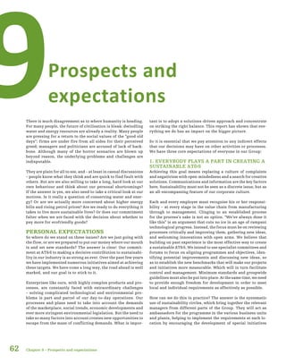 62
Prospects and
expectations9There is much disagreement as to where humanity is heading.
For many people, the future of civilisation is bleak: dwindling
water and energy resources are already a reality. Many people
are pressing for a return to the social values of the “good old
days”; firms are under fire from all sides for their perceived
greed; managers and politicians are accused of lack of back-
bone. Although many of the horror scenarios are blown up
beyond reason, the underlying problems and challenges are
indisputable.
They are plain for all to see, and – at least in casual discussions
– people know what they think and are quick to find fault with
others. But are we also willing to take a long, hard look at our
own behaviour and think about our personal shortcomings?
If the answer is yes, we also need to take a critical look at our
motives. Is it really a question of conserving water and ener-
gy? Or are we actually more concerned about higher energy
bills and rising petrol prices? Are we ready to do everything it
takes to live more sustainable lives? Or does our commitment
falter when we are faced with the decision about whether to
pay more for ecofriendly goods?
PERSONAL EXPECTATIONS
So where do we stand on these issues? Are we just going with
the flow, or are we prepared to put our money where our mouth
is and set new standards? The answer is clear: Our commit-
ment at AT&S to making a decisive contribution to sustainabi-
lity in our industry is as strong as ever. Over the past few years
we have implemented numerous initiatives aimed at achieving
these targets. We have come a long way, the road ahead is well
marked, and our goal is to stick to it.
Enterprises like ours, with highly complex products and pro-
cesses, are constantly faced with extraordinary challenges
– solving complicated technological and environmental pro-
blems is part and parcel of our day-to-day operations. Our
processes and plans need to take into account the demands
of the marketplace, social trends, economic developments and
ever more stringent environmental legislation. But the need to
take so many factors into account creates new opportunities to
escape from the maze of conflicting demands. What is impor-
tant is to adopt a solutions-driven approach and concentrate
on striking the right balance. This report has shown that eve-
rything we do has an impact on the bigger picture.
So it is essential that we pay attention to any indirect effects
that our decisions may have on other activities or processes.
We have three core expectations of everyone in our Group:
1. EVERYBODY PLAYS A PART IN CREATING A
SUSTAINABLE AT&S
Achieving this goal means replacing a culture of complaints
and negativism with open-mindedness and a search for creative
solutions. Communications and information are the key factors
here. Sustainability must not be seen as a discrete issue, but as
an all-encompassing feature of our corporate culture.
Each and every employee must recognise his or her responsi-
bility – at every stage in the value chain from manufacturing
through to management. Clinging to an established process
for the process’s sake is not an option. “We’ve always done it
like this” is an argument that cuts no ice in an age of rampant
technological progress. Instead, the focus must be on reviewing
processes critically and improving them, gathering new ideas,
and welcoming innovations with open arms. We believe that
building on past experience is the most effective way to create
a sustainable AT&S. We intend to use specialist committees and
forums to focus on aligning programmes and objectives, iden-
tifying potential improvements and discussing new ideas, so
as to establish the new benchmarks that will make our projects
and initiatives more measurable. Which will in turn facilitate
control and management. Minimum standards and groupwide
guidelines must also be put into place. At the same time, we need
to provide enough freedom for development in order to meet
local and individual requirements as effectively as possible.
How can we do this in practice? The answer is the systematic
use of sustainability circles, which bring together the relevant
managers from different parts of the Group. They will act as
ambassadors for the programme in the various business units
and plants, helping to implement the requirements at each lo-
cation by encouraging the development of special initiatives
Chapter 9 – Prospects and expectations
 