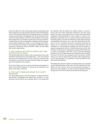 64
and local objectives. But introducing targets, programmes and
other measures is not the primary function of the sustainability
circles. They should rather play an integrating role as regularly
reviewed performance benchmarks for the operational units’
corporate responsibility. Take the carbon footprint: this metric
has already been successfully introduced at all of our facilities.
A major feature of the sustainability roadmap will be improve-
ment projects designed to make our use of energy more effici-
ent. Increasing the number of meaningful benchmarks makes
processes transparent, which provides a basis for new ideas
and creative approaches.
2. THE THINGS WE ENJOY DOING ARE THE
THINGS WE DO WELL
The second expectation relates to the contentment of our staff
and their enthusiasm for what AT&S does – each of us should
be proud to be working here. For this to be true, we must treat
our people as precious resources and give them the support
and encouragement they require.
We must all play a part in creating a learning environment in
which every AT&S employee is valued as an individual and
given every help to develop.
3. YOU CAN’T MANAGE WHAT YOU CAN’T
MEASURE
Our third expectation is that the progress we make should be
measurable, manageable and objectively verifiable, so that
everyone can see where we are going. Most of our employees
are familiar with the figures for weekly yields, on-time de-
livery rates and other important indicators. But how many
people can tell you how much power or water their department
consumes? This knowledge is crucial when it comes to em-
bedding sustainability in our company. Monitoring indicators
like these needs to become second nature if the major strategic
sustainability initiatives are to gain the whole-hearted sup-
port of us all. To achieve this goal, all projects that have an
impact on our indicators, processes and procedures will be
included in a sustainability roadmap and will be subject to
regular management reviews. Besides improving clarity, this
will also result in more transparent communication policies.
A series of workshops with the various process managers
produced a host of ideas which were then discussed in depth.
Our aim is to roll out the roadmap in all of our plants. But the
focus is not only on generating new ideas. More importantly,
and far more simply, it is a question of sharing effective sys-
tems with other plants.
Spreading best practice allows successful ideas to be passed
on and implemented at other sites. And this benefits not only
AT&S, but also allows closer and continually evolving co-
operation with suppliers, so that customers benefit from the
momentum of the most advanced technical development.
Chapter 9 – Prospects and expectations
 