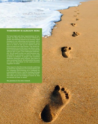 65
TOMORROW IS ALREADY HERE
We have high and clear expectations of our-
selves. So what about the future? Without a
doubt,theshiftingvaluesinoursociety,rapid
changes in our operating environment, and a
host of internal and external demands mean
that it is time to roll up our sleeves and act
now on tomorrow’s key issues. Top-down im-
plementation is not the way to go about creat-
ingasustainableorganisation,norshouldthe
task be left to just a few dedicated individu-
als. We all need to play our part because sus-
tainability is everyone’s concern. Our world
is home to billions of people and countless
different lifestyles and cultures. But there is
onlyoneplanetEarth.Weallbreathethesame
air and are dependent on the same precious
supplies of water.
This report is the first step towards outlining
in detail the significance of sustainability for
our company and drawing up a roadmap for
a sustainable future. And by reading through
this report, you have taken a step in the direc-
tion that we too are looking to move in. But
we should all bear in mind:
the journey is its own reward.
 