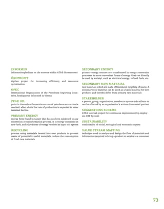 73
INFORMER
informationplatform on the screens within AT&S (Screensaver)
ÖKOPROFIT
styrian project for increasing efficiency and ressource
optimization
OPEC
international Organization of the Petroleum Exporting Coun-
tries, headquarter is located in Vienna
PEAK OIL
point in time when the maximum rate of petroleum extraction is
reached, after which the rate of production is expected to enter
terminal decline
PRIMARY ENERGY
energy form found in nature that has not been subjected to any
conversion or transformation process. It is energy contained in
raw fuels, and other forms of energy received as input to a system
RECYCLING
process using materials (waste) into new products to prevent
waste of potentially useful materials, reduce the consumption
of fresh raw materials
SECONDARY ENERGY
primary energy sources are transformed in energy conversion
processes to more convenient forms of energy (that can directly
be used by society), such as electrical energy, refined fuels, etc.
SECONDARY RAW MATERIAL
raw materials which are made of treatment, recycling of waste. A
secondary raw material can be used as a basic material for new
products and thereby differ from primary raw materials
STAKEHOLDER
a person, group, organization, member or system who affects or
can be affected by an organization’s actions (interested parties)
SUGGESTIONS SCHEME
AT&S internal project for continuous improvement by employ-
ees (CIP System)
SUSTAINABILITY
combination of social, ecological and economic aspects
VALUE STREAM MAPPING
technique used to analyze and design the flow of materials and
information required to bring a product or service to a consumer
 