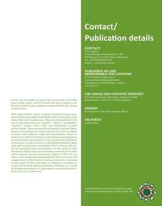 79
CONTACT
Tina Sumann
Group Manager Sustainability / CSR
Fabriksgasse 13, 8700 Leoben, Österreich
Tel.: +43 (0)3842/200-5763
E-mail: t.sumann@at.ats.net
PUBLISHED BY AND
RESPONSIBLE FOR CONTENT
AT & S Austria Technologie &
Systemtechnik Aktiengesellschaft
Fabriksgasse 13, 8700 Leoben, Austria
www.ats.net
GRI CHECK AND CONTENT SUPPORT
Henriette Gupfinger, Karl Resel, Denkstatt GmbH,
Sonja Kellner, Zenker & Co Public Relations
DESIGN
Werbeagentur dmp, www.agentur-dmp.at
PICTURES
Andreas Zluc
Contact/
Publication details
Printed according to criteria of the Austrian Ecolabel
“Low-emission printed products” (UZ 24), UW-Nr. 715
Every care was made to ensure the correctness of the data
used in this report, and its content has been subject to ad-
ditional checks by the employees responsible for the various
content areas.
This sustainability report contains forward-looking state-
ments which were made on the basis of the information avail-
able at the time of publication. These can be identified by the
use of such expressions as “expects”, “plans”, “anticipates”,
“intends”, “could”, “will”, “aim” and “estimation” or other
similar words. These statements are based on current expec-
tations and assumptions, and are by their very nature subject
to known and unknown risks and uncertainties. These in-
clude future market conditions and economic developments,
actions by other participants on the market and attainment
of synergies, as well as statutory and political decisions. Many
risks and uncertainties are beyond AT&S’s control and can-
not be quantified with any certainty at this point in time.
Recipients of this report are expressly cautioned not to place
undue reliance on such statements. Neither AT&S nor any
other entity accept any responsibility for the correctness and
completeness of the forward-looking statements contained
in this report. AT&S undertakes no obligation to update or
revise any forward-looking statements, whether as a result
of changed assumptions or expectations, new information or
future events, or otherwise.
 