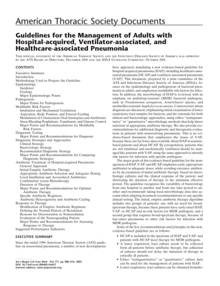 American Thoracic Society Documents
Guidelines for the Management of Adults with
Hospital-acquired, Ventilator-associated, and
Healthcare-associated Pneumonia
This ofﬁcial statement of the American Thoracic Society and the Infectious Diseases Society of America was approved
by the ATS Board of Directors, December 2004 and the IDSA Guideline Committee, October 2004

CONTENTS                                                           have appeared, mandating a new evidence-based guideline for
                                                                   hospital-acquired pneumonia (HAP), including healthcare-asso-
Executive Summary
                                                                   ciated pneumonia (HCAP) and ventilator-associated pneumonia
Introduction
                                                                   (VAP). This document, prepared by a joint committee of the
Methodology Used to Prepare the Guideline
Epidemiology                                                       ATS and Infectious Diseases Society of America (IDSA), fo-
   Incidence                                                       cuses on the epidemiology and pathogenesis of bacterial pneu-
   Etiology                                                        monia in adults, and emphasizes modiﬁable risk factors for infec-
   Major Epidemiologic Points                                      tion. In addition, the microbiology of HAP is reviewed, with an
Pathogenesis                                                       emphasis on multidrug-resistant (MDR) bacterial pathogens,
   Major Points for Pathogenesis                                   such as Pseudomonas aeruginosa, Acinetobacter species, and
Modiﬁable Risk Factors                                             methicillin-resistant Staphylococcus aureus. Controversies about
   Intubation and Mechanical Ventilation                           diagnosis are discussed, emphasizing initial examination of lower
   Aspiration, Body Position, and Enteral Feeding                  respiratory tract samples for bacteria, and the rationale for both
   Modulation of Colonization: Oral Antiseptics and Antibiotics    clinical and bacteriologic approaches, using either “semiquanti-
   Stress Bleeding Prophylaxis, Transfusion, and Glucose Control   tative” or “quantitative” microbiologic methods that help direct
   Major Points and Recommendations for Modiﬁable                  selection of appropriate antibiotic therapy. We also provide rec-
     Risk Factors                                                  ommendations for additional diagnostic and therapeutic evalua-
Diagnostic Testing                                                 tions in patients with nonresolving pneumonia. This is an evi-
   Major Points and Recommendations for Diagnosis                  dence-based document that emphasizes the issues of VAP,
Diagnostic Strategies and Approaches                               because there are far fewer data available about HAP in nonintu-
   Clinical Strategy                                               bated patients and about HCAP. By extrapolation, patients who
   Bacteriologic Strategy                                          are not intubated and mechanically ventilated should be man-
   Recommended Diagnostic Strategy                                 aged like patients with VAP, using the same approach to identify
   Major Points and Recommendations for Comparing
                                                                   risk factors for infection with speciﬁc pathogens.
     Diagnostic Strategies
                                                                       The major goals of this evidence-based guideline for the man-
Antibiotic Treatment of Hospital-acquired Pneumonia
   General Approach                                                agement of HAP, VAP, and HCAP emphasize early, appropriate
   Initial Empiric Antibiotic Therapy                              antibiotics in adequate doses, while avoiding excessive antibiot-
   Appropriate Antibiotic Selection and Adequate Dosing            ics by de-escalation of initial antibiotic therapy, based on micro-
   Local Instillation and Aerosolized Antibiotics                  biologic cultures and the clinical response of the patient, and
   Combination versus Monotherapy                                  shortening the duration of therapy to the minimum effective
   Duration of Therapy                                             period. The guideline recognizes the variability of bacteriology
   Major Points and Recommendations for Optimal                    from one hospital to another and from one time period to an-
     Antibiotic Therapy                                            other and recommends taking local microbiologic data into ac-
   Speciﬁc Antibiotic Regimens                                     count when adapting treatment recommendations to any speciﬁc
   Antibiotic Heterogeneity and Antibiotic Cycling                 clinical setting. The initial, empiric antibiotic therapy algorithm
Response to Therapy                                                includes two groups of patients: one with no need for broad-
   Modiﬁcation of Empiric Antibiotic Regimens                      spectrum therapy, because these patients have early-onset HAP,
   Deﬁning the Normal Pattern of Resolution                        VAP, or HCAP and no risk factors for MDR pathogens, and a
   Reasons for Deterioration or Nonresolution                      second group that requires broad-spectrum therapy, because of
   Evaluation of the Nonresponding Patient                         late-onset pneumonia or other risk factors for infection with
   Major Points and Recommendations for Assessing                  MDR pathogens.
     Response to Therapy                                               Some of the key recommendations and principles in this new,
Suggested Performance Indicators
                                                                   evidence-based guideline are as follows:
EXECUTIVE SUMMARY                                                     • HCAP is included in the spectrum of HAP and VAP, and
                                                                        patients with HCAP need therapy for MDR pathogens.
Since the initial 1996 American Thoracic Society (ATS) guide-         • A lower respiratory tract culture needs to be collected
line on nosocomial pneumonia, a number of new developments              from all patients before antibiotic therapy, but collection
                                                                        of cultures should not delay the initiation of therapy in
                                                                        critically ill patients.
                                                                      • Either “semiquantitative” or “quantitative” culture data
Am J Respir Crit Care Med Vol 171. pp 388–416, 2005
DOI: 10.1164/rccm.200405-644ST                                          can be used for the management of patients with HAP.
Internet address: www.atsjournals.org                                 • Lower respiratory tract cultures can be obtained broncho-
 