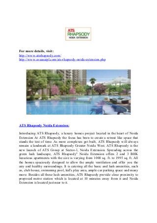 For more details, visit:
http://www.atsrhapsody.com/
http://www.avaasaipl.com/ats-rhapsody-noida-extension.php
ATS Rhapsody Noida Extension:
Introducing ATS Rhapsody, a luxury homes project located in the heart of Noida
Extension At ATS Rhapsody the focus has been to create a retreat like space that
stands the test of time. As more complexes get built, ATS Rhapsody will always
remain a landmark at ATS Rhapsody Greater Noida West. ATS Rhapsody is the
new launch of ATS Group at Sector-1, Noida Extension. Spreading across the
green lush landscape, ATS Rhapsody" Noida Extension offers 2 and 3 BHK
luxurious apartments with the size is varying from 1000 sq. ft. to 1995 sq. ft. All
the homes spaciously designed to allow the ample ventilation and offer you the
airy and healthy surroundings. It is catering all the basic and lush amenities, such
as, club house, swimming pool, kid's play area, ample car parking space and many
more. Besides all these lush amenities, ATS Rhapsody provide close proximity to
proposed metro station which is located at 10 minutes away from it and Noida
Extension is located just near to it.
 