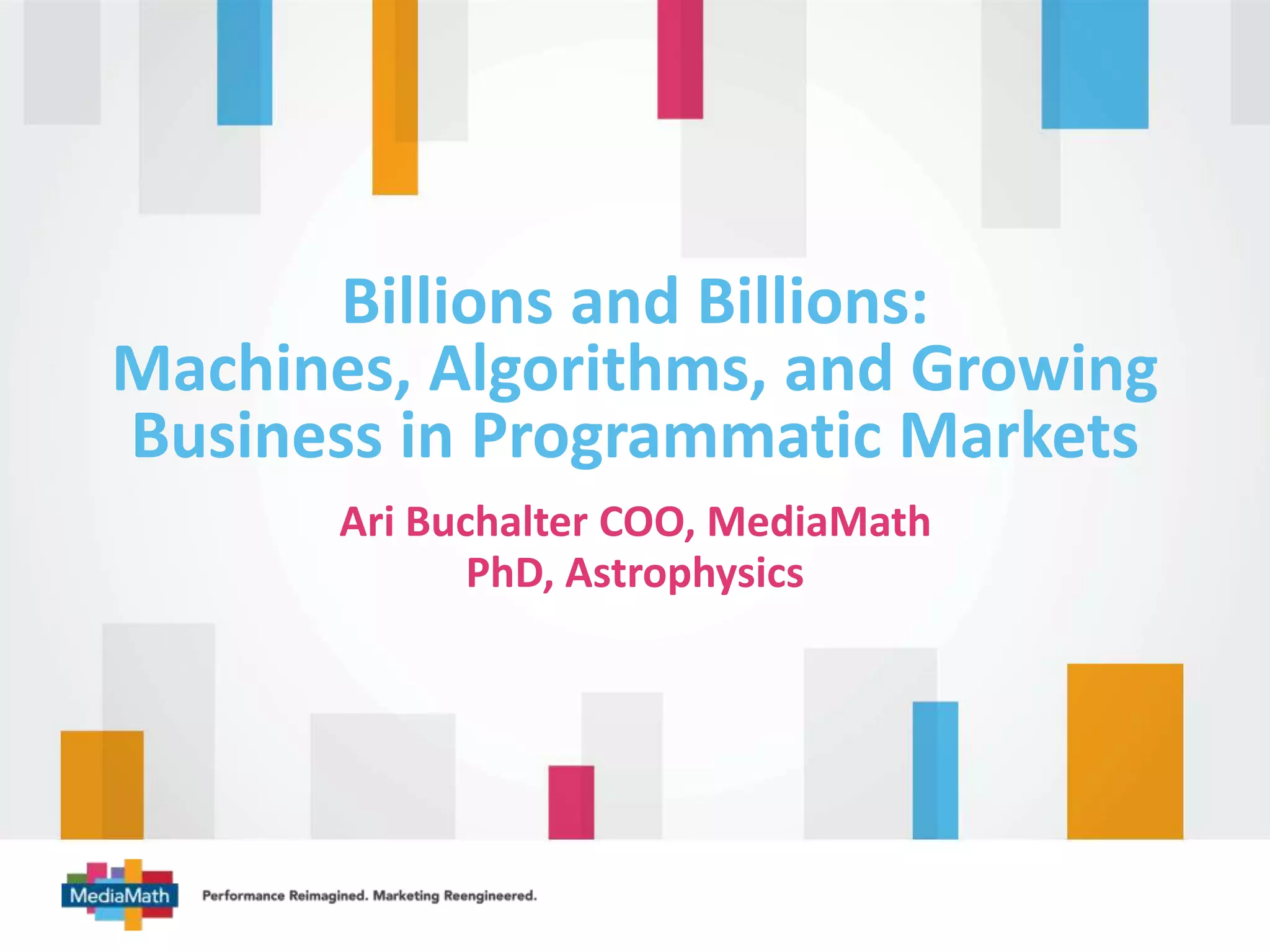Billions and Billions: 
Machines, Algorithms, and Growing 
Business in Programmatic Markets 
Ari Buchalter COO, MediaMath 
PhD, Astrophysics 
 