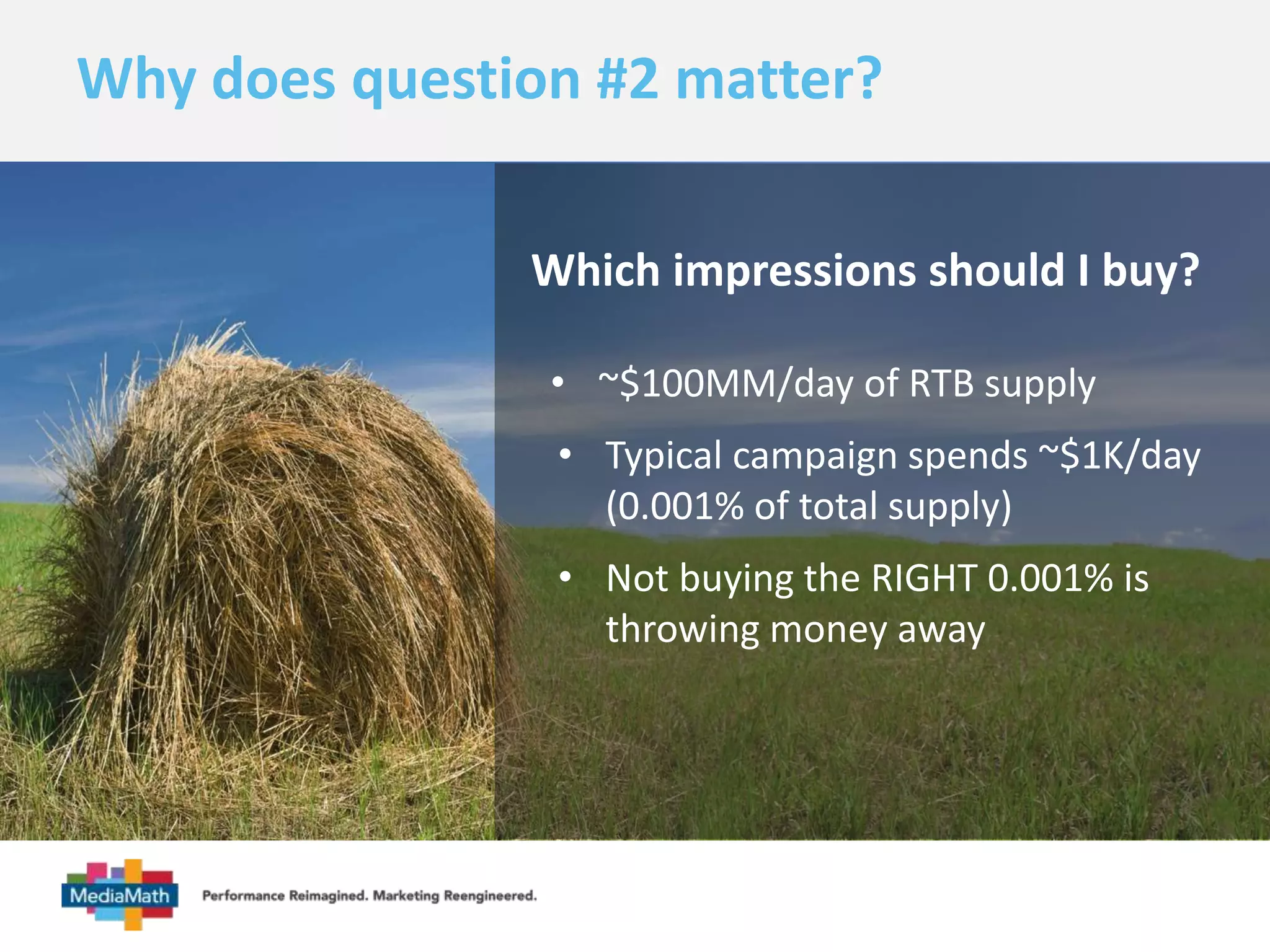 Why does question #2 matter? 
Which impressions should I buy? 
• ~$100MM/day of RTB supply 
• Typical campaign spends ~$1K/day 
(0.001% of total supply) 
• Not buying the RIGHT 0.001% is 
throwing money away 
 