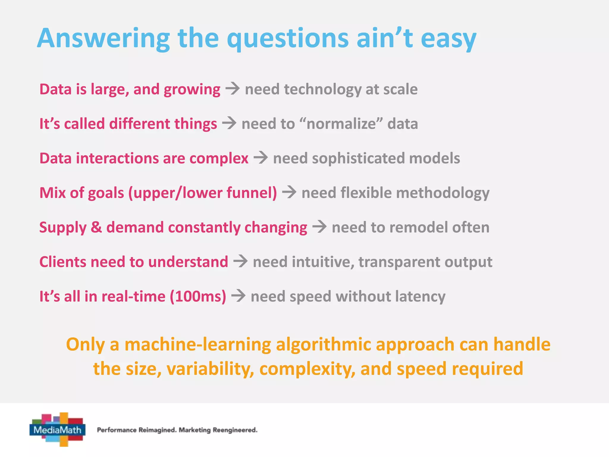 Answering the questions ain’t easy 
Data is large, and growing  need technology at scale 
It’s called different things  need to “normalize” data 
Data interactions are complex  need sophisticated models 
Mix of goals (upper/lower funnel)  need flexible methodology 
Supply & demand constantly changing  need to remodel often 
Clients need to understand  need intuitive, transparent output 
It’s all in real-time (100ms)  need speed without latency 
Only a machine-learning algorithmic approach can handle 
the size, variability, complexity, and speed required 
 