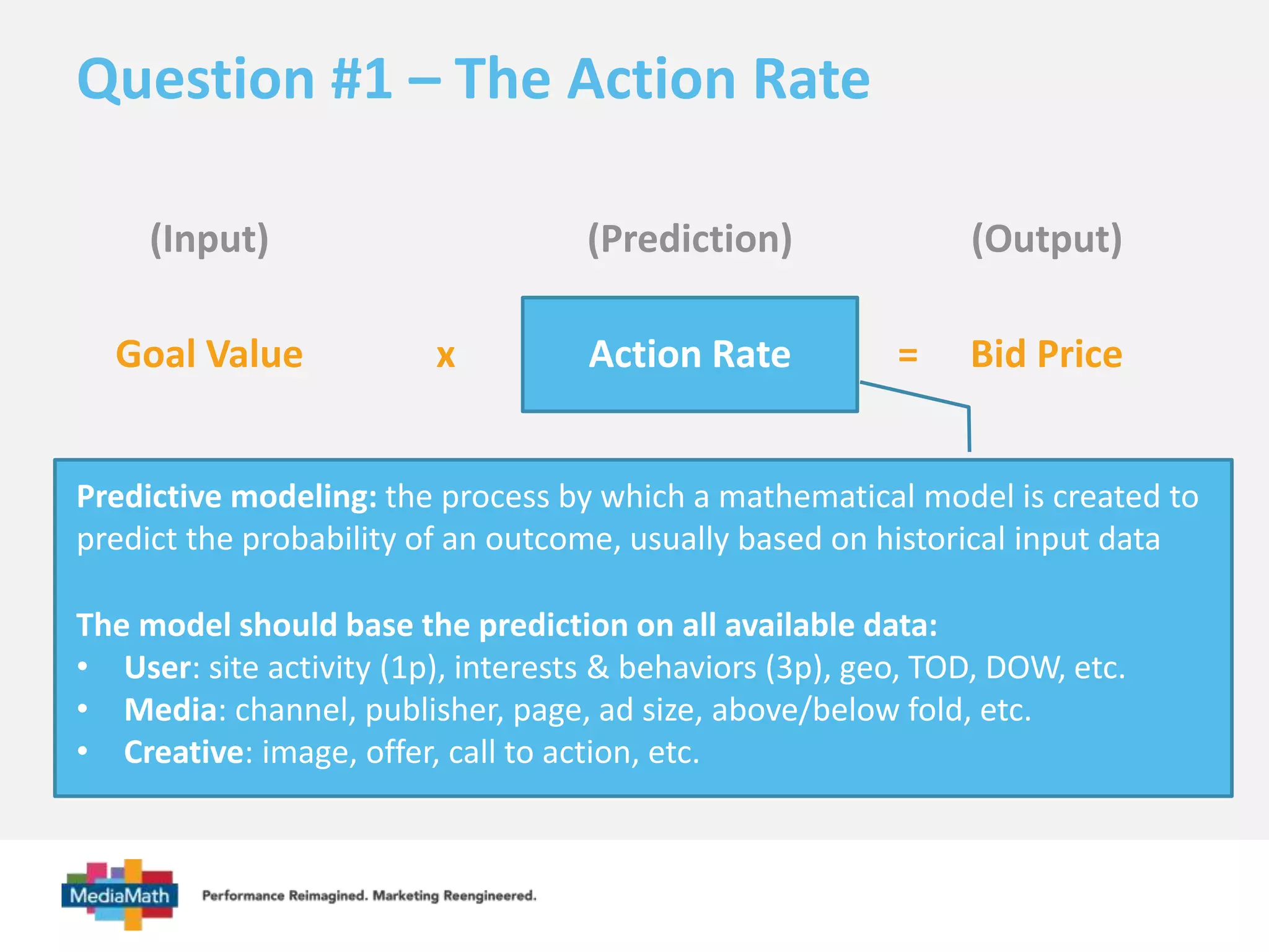 Question #1 – The Action Rate 
(Input) (Prediction) (Output) 
Goal Value x Action Rate 
= Bid Price 
Predictive modeling: the process by which a mathematical model is created to 
predict the probability of an outcome, usually based on historical input data 
The model should base the prediction on all available data: 
• User: site activity (1p), interests & behaviors (3p), geo, TOD, DOW, etc. 
• Media: channel, publisher, page, ad size, above/below fold, etc. 
• Creative: image, offer, call to action, etc. 
 