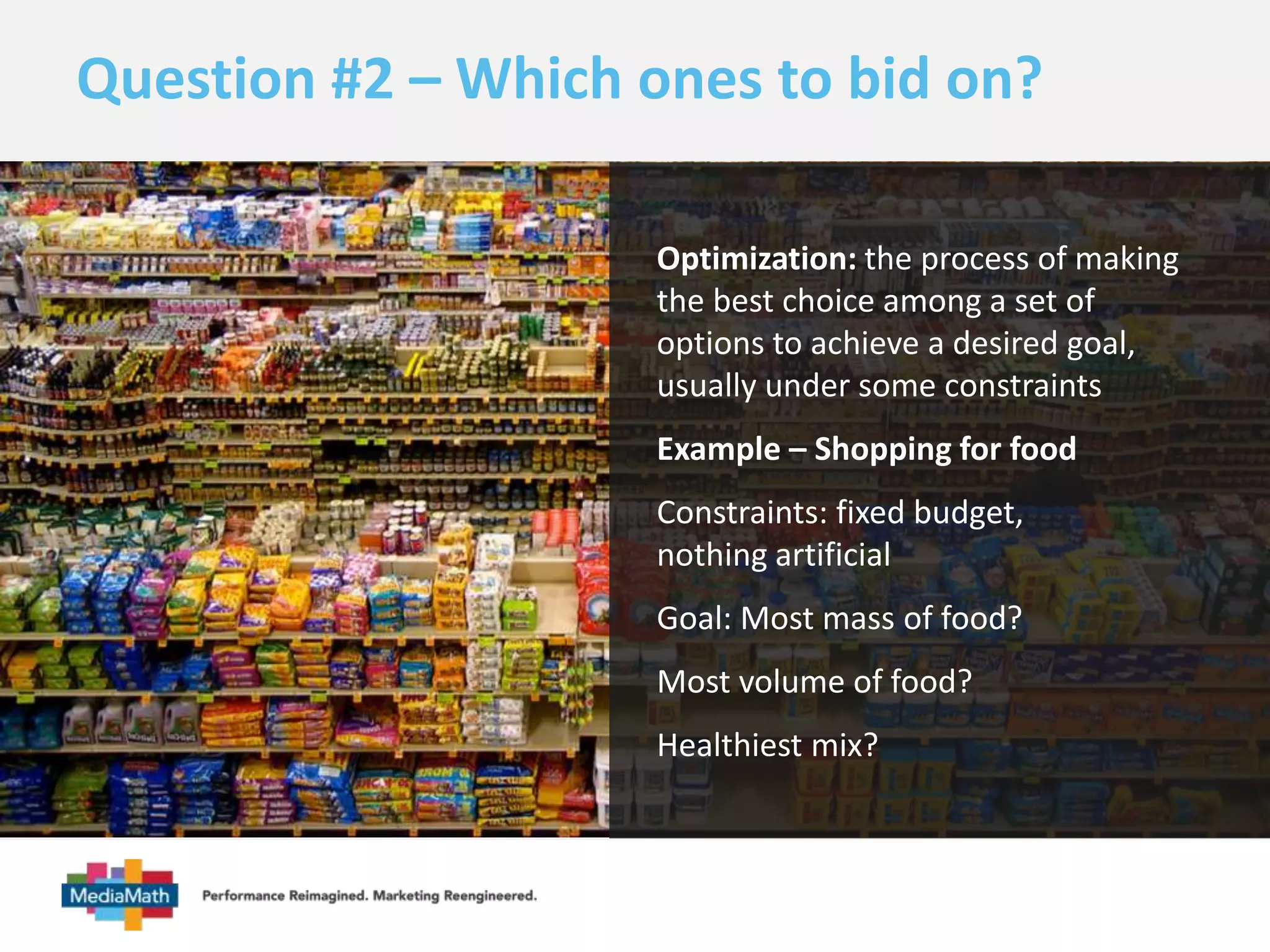 Question #2 – Which ones to bid on? 
Optimization: the process of making 
the best choice among a set of 
options to achieve a desired goal, 
usually under some constraints 
Example – Shopping for food 
Constraints: fixed budget, 
nothing artificial 
Goal: Most mass of food? 
Most volume of food? 
Healthiest mix? 
 