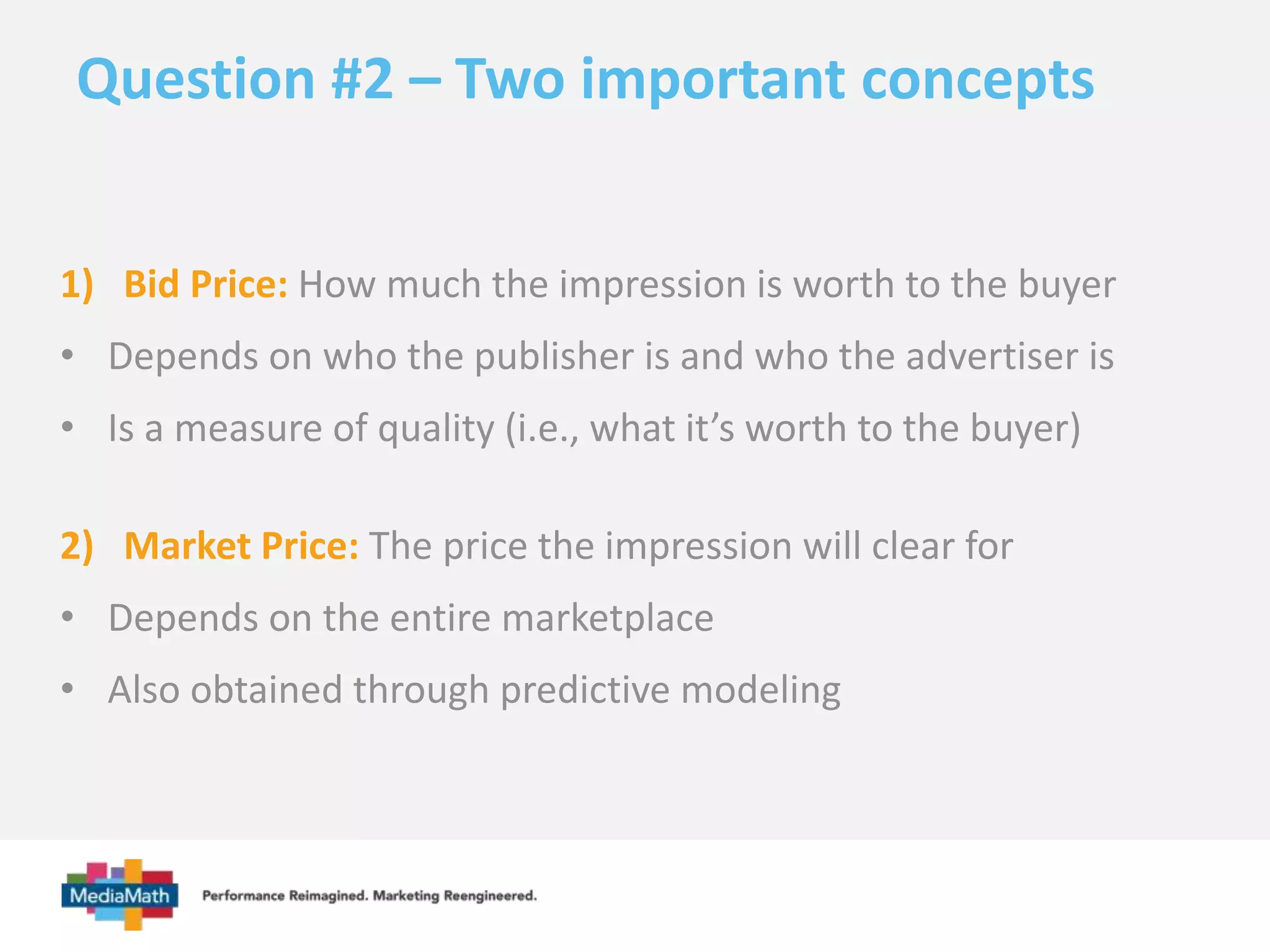 Question #2 – Two important concepts 
1) Bid Price: How much the impression is worth to the buyer 
• Depends on who the publisher is and who the advertiser is 
• Is a measure of quality (i.e., what it’s worth to the buyer) 
2) Market Price: The price the impression will clear for 
• Depends on the entire marketplace 
• Also obtained through predictive modeling 
 