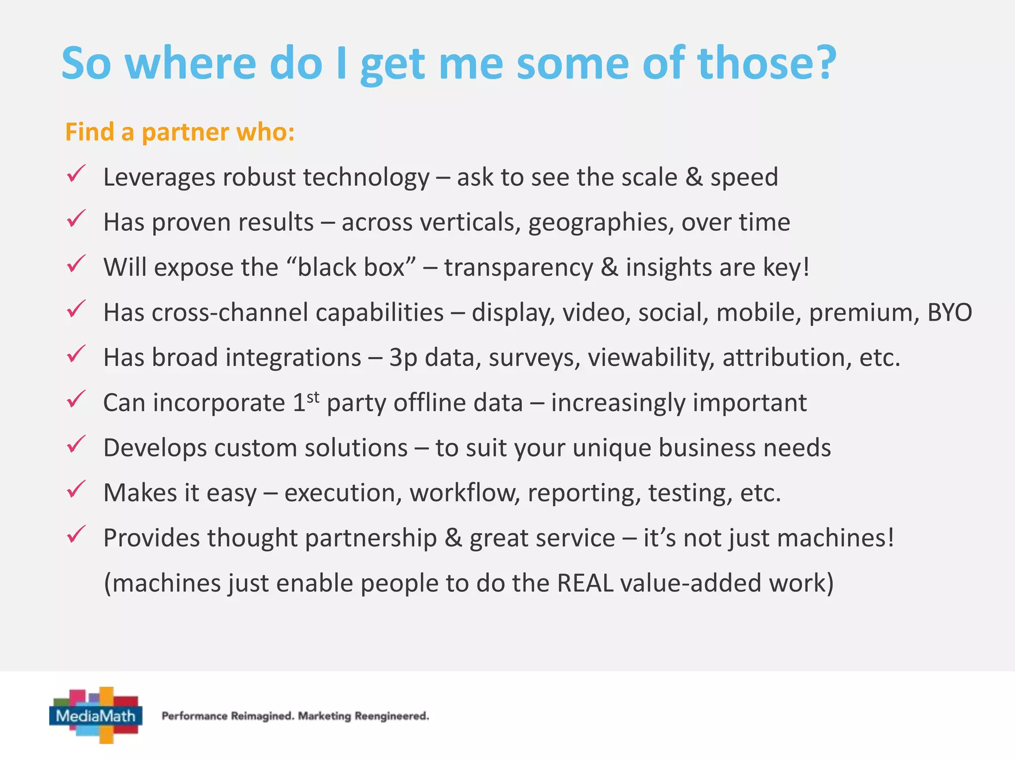 So where do I get me some of those? 
Find a partner who: 
 Leverages robust technology – ask to see the scale & speed 
 Has proven results – across verticals, geographies, over time 
 Will expose the “black box” – transparency & insights are key! 
 Has cross-channel capabilities – display, video, social, mobile, premium, BYO 
 Has broad integrations – 3p data, surveys, viewability, attribution, etc. 
 Can incorporate 1st party offline data – increasingly important 
 Develops custom solutions – to suit your unique business needs 
 Makes it easy – execution, workflow, reporting, testing, etc. 
 Provides thought partnership & great service – it’s not just machines! 
(machines just enable people to do the REAL value-added work) 
 