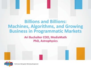 Billions and Billions: 
Machines, Algorithms, and Growing 
Business in Programmatic Markets 
Ari Buchalter COO, MediaMath 
PhD, Astrophysics 
 