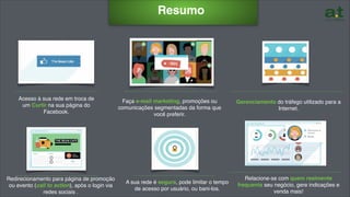 ………………………………………
Resumo
Acesso à sua rede em troca de
um Curtir na sua página do
Facebook.
Redirecionamento para página de promoção
ou evento (call to action), após o login via
redes sociais .
……………………………………………
Faça e-mail marketing, promoções ou
comunicações segmentadas da forma que
você preferir.
…………………………………………………..…
Gerenciamento do tráfego utilizado para a
Internet.
………………………………………
…………………………………………………..…
Relacione-se com quem realmente
frequenta seu negócio, gere indicações e
venda mais!
A sua rede é segura, pode limitar o tempo
de acesso por usuário, ou bani-los.
………………………………………
 