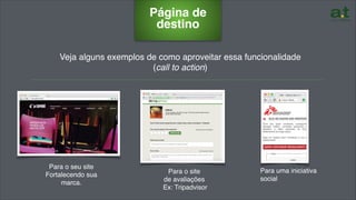 Veja alguns exemplos de como aproveitar essa funcionalidade
(call to action)
……………………………………………………………………………………….………………………………………………….
Página de
destino
Para o seu site
Fortalecendo sua
marca.
Para o site
de avaliações
Ex: Tripadvisor
Para uma iniciativa
social
 