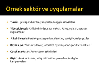 ¡  Turizm:	
  Çekiliş,	
  indirimler,	
  yarışmalar,	
  blogger	
  aktiviteleri	
  
¡  Yiyecek/içecek:	
  Anlık	
  indirimler,	
  satış	
  noktası	
  kampanyaları,	
  yaratıcı	
  
uygulamalar	
  
¡  	
  Alkollü	
  içecek:	
  Parti	
  organizasyonları,	
  davetler,	
  yurtiçi/yurtdışı	
  geziler	
  
¡  Beyaz	
  eşya:	
  Yaratıcı	
  videolar,	
  interaktif	
  oyunlar,	
  anne-­‐çocuk	
  etkinlikleri	
  
¡  Çocuk	
  markaları:	
  Anne-­‐çocuk	
  etkinlikleri	
  
¡  Giyim:	
  Anlık	
  indirimler,	
  satış	
  noktası	
  kampanyaları,	
  özel	
  gün	
  
kampanyaları	
  
 