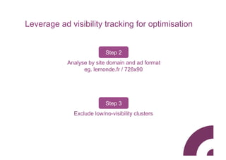Leverage ad visibility tracking for optimisation


                           Step 2
            Analyse by site domain and ad format
                  eg. lemonde.fr / 728x90




                           Step 3
              Exclude low/no-visibility clusters
 