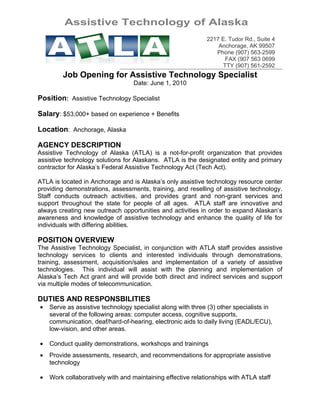 Assistive Technology of Alaska
                                                             2217 E. Tudor Rd., Suite 4
                                                                 Anchorage, AK 99507
                                                                Phone (907) 563-2599
                                                                   FAX (907 563 0699
                                                                  TTY (907) 561-2592
        Job Opening for Assistive Technology Specialist
                                  Date: June 1, 2010

Position: Assistive Technology Specialist

Salary: $53,000+ based on experience + Benefits

Location: Anchorage, Alaska

AGENCY DESCRIPTION
Assistive Technology of Alaska (ATLA) is a not-for-profit organization that provides
assistive technology solutions for Alaskans. ATLA is the designated entity and primary
contractor for Alaska’s Federal Assistive Technology Act (Tech Act).

ATLA is located in Anchorage and is Alaska’s only assistive technology resource center
providing demonstrations, assessments, training, and reselling of assistive technology.
Staff conducts outreach activities, and provides grant and non-grant services and
support throughout the state for people of all ages. ATLA staff are innovative and
always creating new outreach opportunities and activities in order to expand Alaskan’s
awareness and knowledge of assistive technology and enhance the quality of life for
individuals with differing abilities.

POSITION OVERVIEW
The Assistive Technology Specialist, in conjunction with ATLA staff provides assistive
technology services to clients and interested individuals through demonstrations,
training, assessment, acquisition/sales and implementation of a variety of assistive
technologies. This individual will assist with the planning and implementation of
Alaska’s Tech Act grant and will provide both direct and indirect services and support
via multiple modes of telecommunication.

DUTIES AND RESPONSBILITIES
•   Serve as assistive technology specialist along with three (3) other specialists in
    several of the following areas: computer access, cognitive supports,
    communication, deaf/hard-of-hearing, electronic aids to daily living (EADL/ECU),
    low-vision, and other areas.

•   Conduct quality demonstrations, workshops and trainings
•   Provide assessments, research, and recommendations for appropriate assistive
    technology

•   Work collaboratively with and maintaining effective relationships with ATLA staff
 