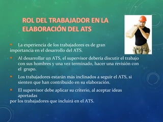 • La experiencia de los trabajadores es de gran
importancia en el desarrollo del ATS.
• Al desarrollar un ATS, el supervisor debería discutir el trabajo
con sus hombres y una vez terminado, hacer una revisión con
el grupo.
• Los trabajadores estarán más inclinados a seguir el ATS, si
sienten que han contribuido en su elaboración.
• El supervisor debe aplicar su criterio, al aceptar ideas
aportadas
por los trabajadores que incluirá en el ATS.
 