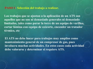 18
PASO 1: Selección del trabajo a realizar.
Los trabajos que se ajustan a la aplicación de un ATS son
aquellos que no son ni demasiado generales ni demasiado
limitados, tales como parar la torre de un equipo de varilleo,
cortar lámina con equipo de oxicorte, encender un tratador
térmico, etc
El ATS no debe hacer para trabajos muy amplios como
mantenimiento general de un compresor de gas, pues
involucra muchas actividades. En estos casos cada actividad
debe valorarse y determinar si requiere ATS.
 