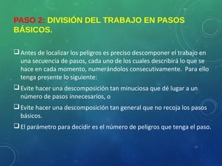 PASO 2: DIVISIÓN DEL TRABAJO EN PASOS
BÁSICOS.
Antes de localizar los peligros es preciso descomponer el trabajo en
una secuencia de pasos, cada uno de los cuales describirá lo que se
hace en cada momento, numerándolos consecutivamente. Para ello
tenga presente lo siguiente:
Evite hacer una descomposición tan minuciosa que dé lugar a un
número de pasos innecesarios, o
Evite hacer una descomposición tan general que no recoja los pasos
básicos.
El parámetro para decidir es el número de peligros que tenga el paso.
19
 