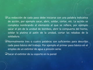 La redacción de cada paso debe iniciarse con una palabra indicativa
de acción, por ejemplo sacar, abrir, soldar, cortar, etc. La acción se
completa nombrando el elemento al que se refiere, por ejemplo
sacar el pin de la unidad de bombeo, abrir la compuerta del horno,
soldar la platina al patín de la unidad, cortar las rebabas de la
soldadura.
Normalmente tres o cuatro palabras son suficientes para describir
cada paso básico del trabajo. Por ejemplo el primer paso básico en el
empleo de un extintor de agua a presión sería:
Sacar el extintor de su soporte en la pared
20
 