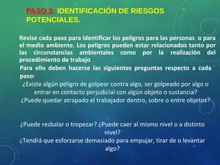 PASO 3: IDENTIFICACIÓN DE RIESGOS
POTENCIALES.
Revise cada paso para identificar los peligros para las personas o para
el medio ambiente. Los peligros pueden estar relacionados tanto por
las circunstancias ambientales como por la realización del
procedimiento de trabajo
21
Para ello deben hacerse las siguientes preguntas respecto a cada
paso:
¿Existe algún peligro de golpear contra algo, ser golpeado por algo o
entrar en contacto perjudicial con algún objeto o sustancia?
¿Puede quedar atrapado el trabajador dentro, sobre o entre objetos?
¿Puede resbalar o tropezar? ¿Puede caer al mismo nivel o a distinto
nivel?
¿Tendrá que esforzarse demasiado para empujar, tirar de o levantar
algo?
 