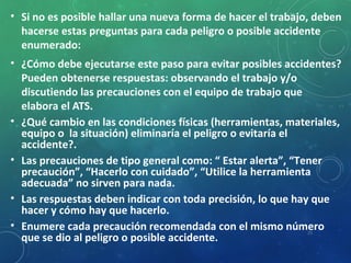 • Si no es posible hallar una nueva forma de hacer el trabajo, deben
hacerse estas preguntas para cada peligro o posible accidente
enumerado:
• ¿Cómo debe ejecutarse este paso para evitar posibles accidentes?
Pueden obtenerse respuestas: observando el trabajo y/o
discutiendo las precauciones con el equipo de trabajo que
elabora el ATS.
• ¿Qué cambio en las condiciones físicas (herramientas, materiales,
equipo o la situación) eliminaría el peligro o evitaría el
accidente?.
• Las precauciones de tipo general como: “ Estar alerta”, “Tener
precaución”, “Hacerlo con cuidado”, “Utilice la herramienta
adecuada” no sirven para nada.
• Las respuestas deben indicar con toda precisión, lo que hay que
hacer y cómo hay que hacerlo.
• Enumere cada precaución recomendada con el mismo número
que se dio al peligro o posible accidente.
25
 