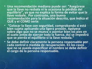 • Una recomendación mediana puede ser: “Asegúrese
que la llave no resbala ni le ocasiona la pérdida del
equilibrio”, ya que no explica la forma de evitar que la
llave resbale. Por contraste, una buena
recomendación para la situación descrita, que indica el
QUE y el COMO sería:
• “Colocar la llave con seguridad, comprobando si está
bien sujeta aplicando una ligera presión. Apóyese
sobre algo que no se mueva o asentar bien los pies en
el suelo antes de ejercer toda la fuerza. Así se impedirá
que se pierda el equilibrio si la llave resbala.”
• Se debe definir claramente la persona responsable por
cada control o medida de recuperación. En los casos
que no se pueda especificar el nombre se debe definir
el cargo de la persona responsable.
26
 