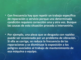 • Con frecuencia hay que repetir un trabajo específico
de reparación o servicio porque una determinada
condición requiere corrección una y otra vez. Busque
las causas de esta situación proceda a intervenirla.
• Por ejemplo, una pieza que se desgasta con rapidez
puede ser ocasionada por un problema de vibración.
Si ella se corrige, se reduce la frecuencia de las
reparaciones y se disminuye la exposición a los
peligros asociados al trabajo de mantenimiento de
esa máquina o equipo. 27
 