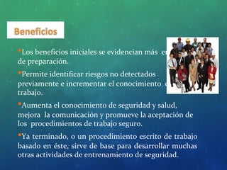 •Los beneficios iniciales se evidencian más en la etapa
de preparación.
•Permite identificar riesgos no detectados
previamente e incrementar el conocimiento del
trabajo.
•Aumenta el conocimiento de seguridad y salud,
mejora la comunicación y promueve la aceptación de
los procedimientos de trabajo seguro.
•Ya terminado, o un procedimiento escrito de trabajo
basado en éste, sirve de base para desarrollar muchas
otras actividades de entrenamiento de seguridad.
 