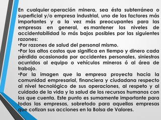 En cualquier operación minera, sea ésta subterránea o
superficial y/o empresa industrial, uno de los factores más
importantes y a la vez más preocupantes para las
empresas en general, es mantener los niveles de
accidentabilidad lo más bajos posibles por las siguientes
razones:
•Por razones de salud del personal mismo.
•Por los altos costos que significa en tiempo y dinero cada
pérdida ocasionada por accidentes personales, siniestros
ocurridos al equipo o vehículos mineros ó al área de
trabajo.
•Por la imagen que la empresa proyecta hacia la
comunidad empresarial, financiera y ciudadana respecto
al nivel tecnológico de sus operaciones, al respeto y al
cuidado de la vida y la salud de los recursos humanos con
los que cuenta. Este punto es sumamente importante para
todas las empresas, sobretodo para aquellas empresas
que cotizan sus acciones en la Bolsa de Valores.
 