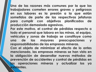 Una de las razones más comunes por la que los
trabajadores cometen errores graves y peligrosos
en sus labores es la presión a la que están
sometidos de parte de las respectivas jefaturas
para cumplir con objetivos planificados de
producción demasiado agresivos.
Por este motivo, el control de pérdidas respecto a
todo el personal que labora en las minas, al equipo,
vehículos y zonas de trabajo se constituye como
una de las mayores preocupaciones y
responsabilidades de las empresas mineras.
Con el objeto de minimizar el efecto de lo antes
mencionado, las empresas mineras se han visto en
la obligación de desarrollar nuevos métodos de
prevención de accidentes y control de pérdidas en
las operaciones mineras y actualizar los ya
existentes.
 