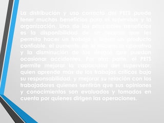 La distribución y uso correcto del PETS puede
tener muchos beneficios para el supervisor y la
organización. Uno de los principales beneficios
es la disponibilidad de un recurso que les
permita hacer un trabajo y lograr un producto
confiable, el aumento de la eficiencia operativa
y la disminución de los riesgos que puedan
ocasionar accidentes. Por otra parte, el PETS
permite mejorar la capacidad del supervisor,
quien aprende más de los trabajos críticos bajo
su responsabilidad, y mejorar su relación con los
trabajadores quienes sentirán que sus opiniones
y conocimientos son evaluados y tomados en
cuenta por quienes dirigen las operaciones.
 