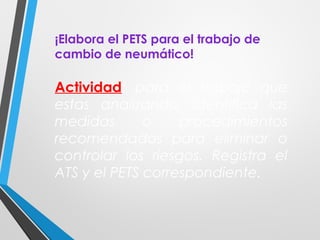¡Elabora el PETS para el trabajo de
cambio de neumático!
Actividad: para el trabajo que
estas analizando, identifica las
medidas o procedimientos
recomendados para eliminar o
controlar los riesgos. Registra el
ATS y el PETS correspondiente.
 