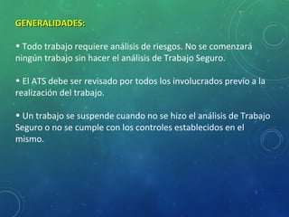 5
GENERALIDADES:GENERALIDADES:
• Todo trabajo requiere análisis de riesgos. No se comenzará
ningún trabajo sin hacer el análisis de Trabajo Seguro.
• El ATS debe ser revisado por todos los involucrados previo a la
realización del trabajo.
• Un trabajo se suspende cuando no se hizo el análisis de Trabajo
Seguro o no se cumple con los controles establecidos en el
mismo.
 