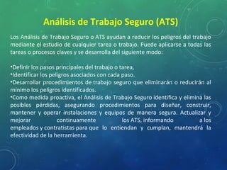 Los Análisis de Trabajo Seguro o ATS ayudan a reducir los peligros del trabajo
mediante el estudio de cualquier tarea o trabajo. Puede aplicarse a todas las
tareas o procesos claves y se desarrolla del siguiente modo:
•Definir los pasos principales del trabajo o tarea,
•Identificar los peligros asociados con cada paso.
•Desarrollar procedimientos de trabajo seguro que eliminarán o reducirán al
mínimo los peligros identificados.
•Como medida proactiva, el Análisis de Trabajo Seguro identifica y elimina las
posibles pérdidas, asegurando procedimientos para diseñar, construir,
mantener y operar instalaciones y equipos de manera segura. Actualizar y
mejorar continuamente los ATS, informando a los
empleados y contratistas para que lo entiendan y cumplan, mantendrá la
efectividad de la herramienta.
Análisis de Trabajo Seguro (ATS)
 