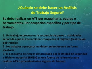 8
¿Cuándo se debe hacer un Análisis
de Trabajo Seguro?
Se debe realizar un ATS por maquinaria, equipo o
herramientas. Por ocupación específica y por tipo de
trabajo.
1. Un trabajo o proceso es la secuencia de pasos o actividades
separadas que al interaccionar completan el objetivo (realización
del trabajo).
2. Los trabajos o procesos no deben seleccionarse en forma
aleatoria.
3. El panorama de riesgos desarrollado por la Unidad de Seguridad
e Higiene Industrial (RHSH) es una fuente de referencia para
realizar ATS o procedimientos seguros de trabajo.
 