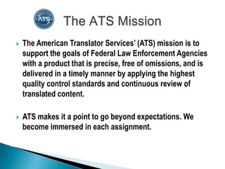    The American Translator Services’ (ATS) mission is to
    support the goals of Federal Law Enforcement Agencies
    with a product that is precise, free of omissions, and is
    delivered in a timely manner by applying the highest
    quality control standards and continuous review of
    translated content.

   ATS makes it a point to go beyond expectations. We
    become immersed in each assignment.
 