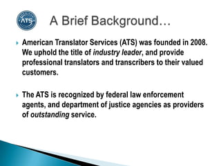    American Translator Services (ATS) was founded in 2008.
    We uphold the title of industry leader, and provide
    professional translators and transcribers to their valued
    customers.

   The ATS is recognized by federal law enforcement
    agents, and department of justice agencies as providers
    of outstanding service.
 