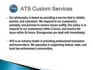    Our philosophy is based on providing a service that is reliable,
    precise, and consistent. We respond to our customer(s)
    promptly, and promise to resolve issues swiftly. Our policy is to
    respond to our customer(s) within 2 hours, and resolve the
    issue within 24 hours. Emergencies are dealt with immediately.

   ATS is an industry leader in providing professional translators
    and transcribers. We specialize in supporting federal, state, and
    local law enforcement communities.
 