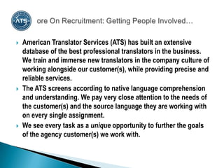    American Translator Services (ATS) has built an extensive
    database of the best professional translators in the business.
    We train and immerse new translators in the company culture of
    working alongside our customer(s), while providing precise and
    reliable services.
   The ATS screens according to native language comprehension
    and understanding. We pay very close attention to the needs of
    the customer(s) and the source language they are working with
    on every single assignment.
   We see every task as a unique opportunity to further the goals
    of the agency customer(s) we work with.
 