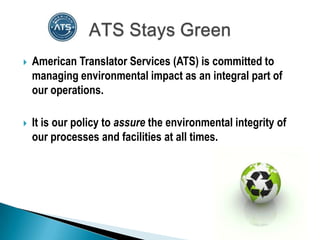    American Translator Services (ATS) is committed to
    managing environmental impact as an integral part of
    our operations.

   It is our policy to assure the environmental integrity of
    our processes and facilities at all times.
 