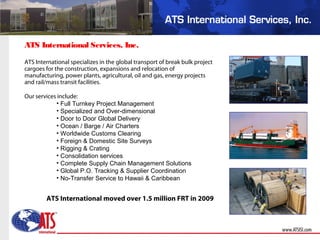 ATS International specializes in the global transport of break bulk project
cargoes for the construction, expansions and relocation of
manufacturing, power plants, agricultural, oil and gas, energy projects
and rail/mass transit facilities.
Our services include:
• Full Turnkey Project Management
• Specialized and Over-dimensional
• Door to Door Global Delivery
• Ocean / Barge / Air Charters
• Worldwide Customs Clearing
• Foreign & Domestic Site Surveys
• Rigging & Crating
• Consolidation services
• Complete Supply Chain Management Solutions
• Global P.O. Tracking & Supplier Coordination
• No-Transfer Service to Hawaii & Caribbean
ATS International Services, Inc.
ATS International moved over 1.5 million FRT in 2009
 