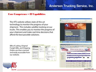 Core Competence – IT Capabilities
Bills of Lading, Original
Freight Bills, and Shipping
Orders are then scanned
and easily accessible from
our website.
The ATS website utilizes state-of-the-art
technology to monitor the progress of your
shipment. This includes satellite tracking on our
trucks. This enables you to monitor the progress of
your shipment and make real-time decisions that
afford the best possible solutions.
 